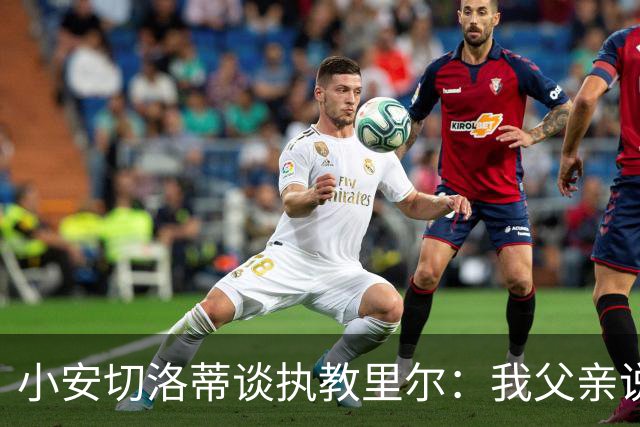 小安切洛蒂谈执教里尔：我父亲说值得一来，他和俱乐部主席很熟
