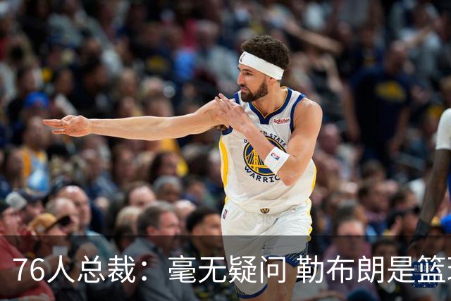 76人总裁：毫无疑问 勒布朗是篮球历史上最伟大的球员之一